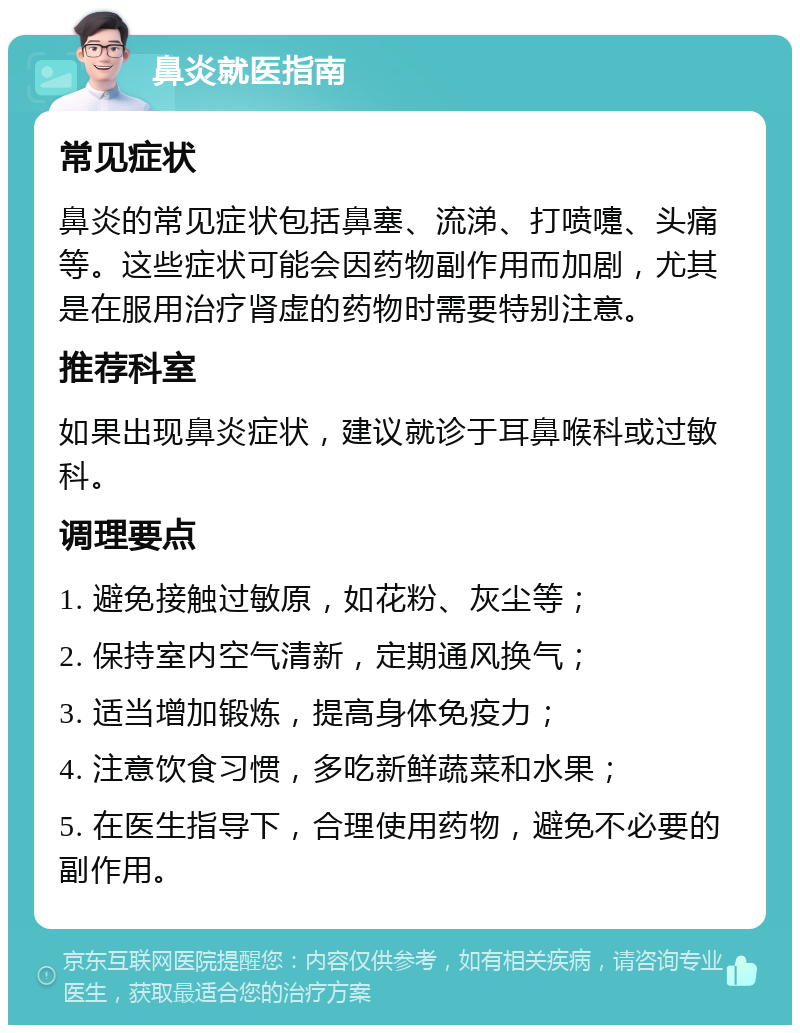 鼻炎就医指南 常见症状 鼻炎的常见症状包括鼻塞、流涕、打喷嚏、头痛等。这些症状可能会因药物副作用而加剧，尤其是在服用治疗肾虚的药物时需要特别注意。 推荐科室 如果出现鼻炎症状，建议就诊于耳鼻喉科或过敏科。 调理要点 1. 避免接触过敏原，如花粉、灰尘等； 2. 保持室内空气清新，定期通风换气； 3. 适当增加锻炼，提高身体免疫力； 4. 注意饮食习惯，多吃新鲜蔬菜和水果； 5. 在医生指导下，合理使用药物，避免不必要的副作用。