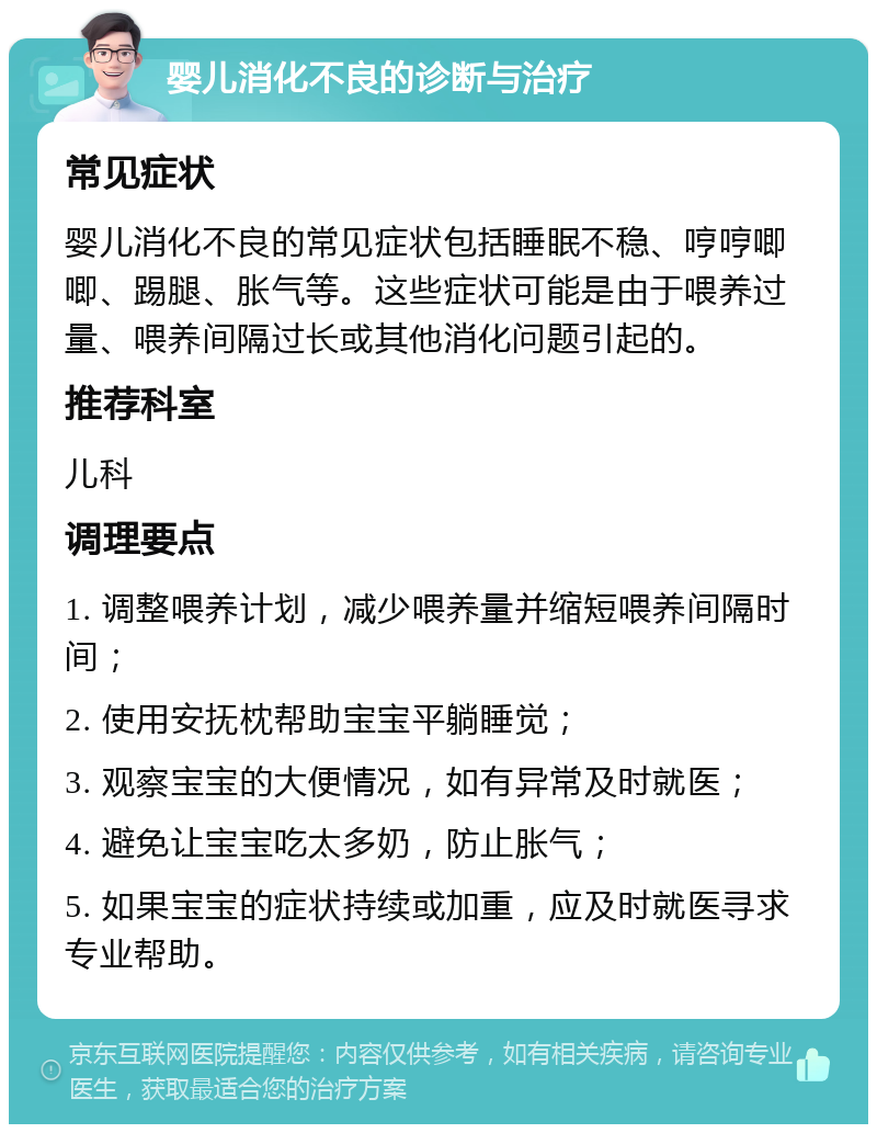 婴儿消化不良的诊断与治疗 常见症状 婴儿消化不良的常见症状包括睡眠不稳、哼哼唧唧、踢腿、胀气等。这些症状可能是由于喂养过量、喂养间隔过长或其他消化问题引起的。 推荐科室 儿科 调理要点 1. 调整喂养计划，减少喂养量并缩短喂养间隔时间； 2. 使用安抚枕帮助宝宝平躺睡觉； 3. 观察宝宝的大便情况，如有异常及时就医； 4. 避免让宝宝吃太多奶，防止胀气； 5. 如果宝宝的症状持续或加重，应及时就医寻求专业帮助。