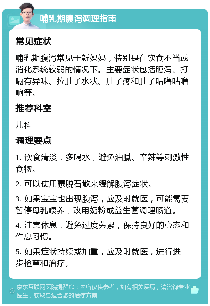 哺乳期腹泻调理指南 常见症状 哺乳期腹泻常见于新妈妈，特别是在饮食不当或消化系统较弱的情况下。主要症状包括腹泻、打嗝有异味、拉肚子水状、肚子疼和肚子咕噜咕噜响等。 推荐科室 儿科 调理要点 1. 饮食清淡，多喝水，避免油腻、辛辣等刺激性食物。 2. 可以使用蒙脱石散来缓解腹泻症状。 3. 如果宝宝也出现腹泻，应及时就医，可能需要暂停母乳喂养，改用奶粉或益生菌调理肠道。 4. 注意休息，避免过度劳累，保持良好的心态和作息习惯。 5. 如果症状持续或加重，应及时就医，进行进一步检查和治疗。