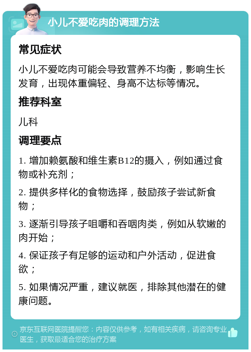 小儿不爱吃肉的调理方法 常见症状 小儿不爱吃肉可能会导致营养不均衡，影响生长发育，出现体重偏轻、身高不达标等情况。 推荐科室 儿科 调理要点 1. 增加赖氨酸和维生素B12的摄入，例如通过食物或补充剂； 2. 提供多样化的食物选择，鼓励孩子尝试新食物； 3. 逐渐引导孩子咀嚼和吞咽肉类，例如从软嫩的肉开始； 4. 保证孩子有足够的运动和户外活动，促进食欲； 5. 如果情况严重，建议就医，排除其他潜在的健康问题。