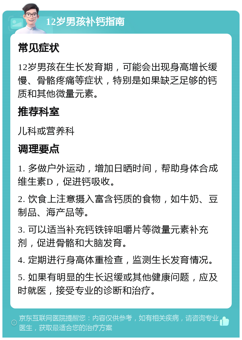 12岁男孩补钙指南 常见症状 12岁男孩在生长发育期，可能会出现身高增长缓慢、骨骼疼痛等症状，特别是如果缺乏足够的钙质和其他微量元素。 推荐科室 儿科或营养科 调理要点 1. 多做户外运动，增加日晒时间，帮助身体合成维生素D，促进钙吸收。 2. 饮食上注意摄入富含钙质的食物，如牛奶、豆制品、海产品等。 3. 可以适当补充钙铁锌咀嚼片等微量元素补充剂，促进骨骼和大脑发育。 4. 定期进行身高体重检查，监测生长发育情况。 5. 如果有明显的生长迟缓或其他健康问题，应及时就医，接受专业的诊断和治疗。