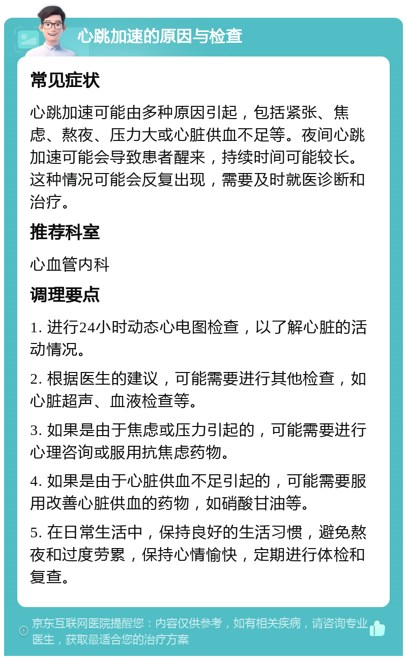 心跳加速的原因与检查 常见症状 心跳加速可能由多种原因引起，包括紧张、焦虑、熬夜、压力大或心脏供血不足等。夜间心跳加速可能会导致患者醒来，持续时间可能较长。这种情况可能会反复出现，需要及时就医诊断和治疗。 推荐科室 心血管内科 调理要点 1. 进行24小时动态心电图检查，以了解心脏的活动情况。 2. 根据医生的建议，可能需要进行其他检查，如心脏超声、血液检查等。 3. 如果是由于焦虑或压力引起的，可能需要进行心理咨询或服用抗焦虑药物。 4. 如果是由于心脏供血不足引起的，可能需要服用改善心脏供血的药物，如硝酸甘油等。 5. 在日常生活中，保持良好的生活习惯，避免熬夜和过度劳累，保持心情愉快，定期进行体检和复查。