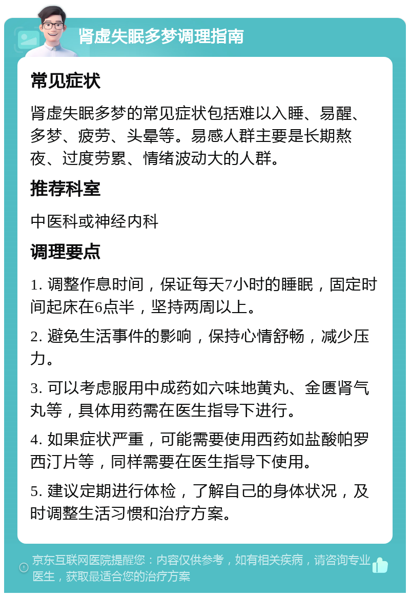 肾虚失眠多梦调理指南 常见症状 肾虚失眠多梦的常见症状包括难以入睡、易醒、多梦、疲劳、头晕等。易感人群主要是长期熬夜、过度劳累、情绪波动大的人群。 推荐科室 中医科或神经内科 调理要点 1. 调整作息时间，保证每天7小时的睡眠，固定时间起床在6点半，坚持两周以上。 2. 避免生活事件的影响，保持心情舒畅，减少压力。 3. 可以考虑服用中成药如六味地黄丸、金匮肾气丸等，具体用药需在医生指导下进行。 4. 如果症状严重，可能需要使用西药如盐酸帕罗西汀片等，同样需要在医生指导下使用。 5. 建议定期进行体检，了解自己的身体状况，及时调整生活习惯和治疗方案。