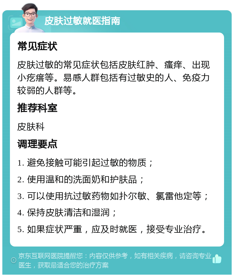 皮肤过敏就医指南 常见症状 皮肤过敏的常见症状包括皮肤红肿、瘙痒、出现小疙瘩等。易感人群包括有过敏史的人、免疫力较弱的人群等。 推荐科室 皮肤科 调理要点 1. 避免接触可能引起过敏的物质； 2. 使用温和的洗面奶和护肤品； 3. 可以使用抗过敏药物如扑尔敏、氯雷他定等； 4. 保持皮肤清洁和湿润； 5. 如果症状严重，应及时就医，接受专业治疗。