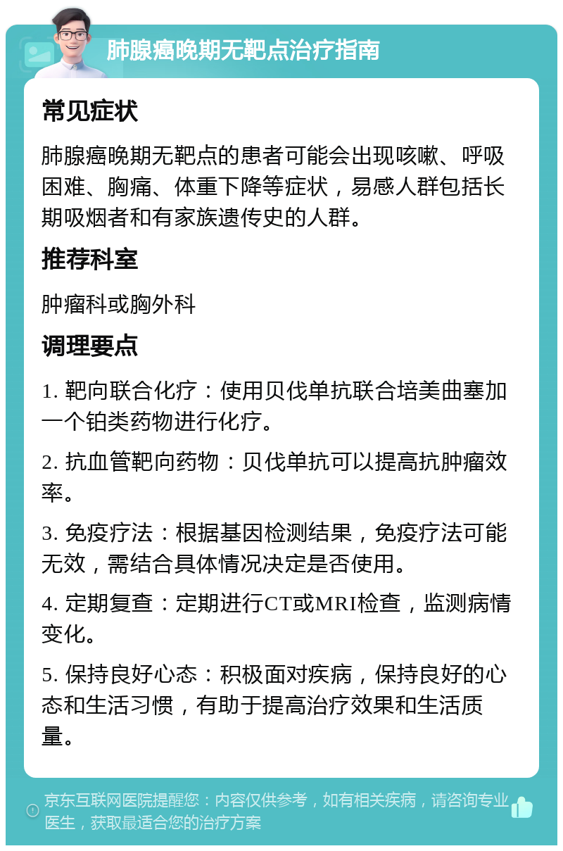 肺腺癌晚期无靶点治疗指南 常见症状 肺腺癌晚期无靶点的患者可能会出现咳嗽、呼吸困难、胸痛、体重下降等症状，易感人群包括长期吸烟者和有家族遗传史的人群。 推荐科室 肿瘤科或胸外科 调理要点 1. 靶向联合化疗：使用贝伐单抗联合培美曲塞加一个铂类药物进行化疗。 2. 抗血管靶向药物：贝伐单抗可以提高抗肿瘤效率。 3. 免疫疗法：根据基因检测结果，免疫疗法可能无效，需结合具体情况决定是否使用。 4. 定期复查：定期进行CT或MRI检查，监测病情变化。 5. 保持良好心态：积极面对疾病，保持良好的心态和生活习惯，有助于提高治疗效果和生活质量。