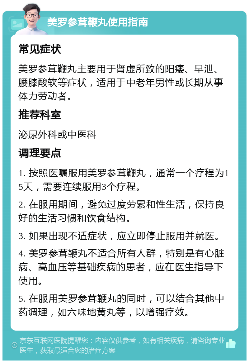 美罗参茸鞭丸使用指南 常见症状 美罗参茸鞭丸主要用于肾虚所致的阳痿、早泄、腰膝酸软等症状，适用于中老年男性或长期从事体力劳动者。 推荐科室 泌尿外科或中医科 调理要点 1. 按照医嘱服用美罗参茸鞭丸，通常一个疗程为15天，需要连续服用3个疗程。 2. 在服用期间，避免过度劳累和性生活，保持良好的生活习惯和饮食结构。 3. 如果出现不适症状，应立即停止服用并就医。 4. 美罗参茸鞭丸不适合所有人群，特别是有心脏病、高血压等基础疾病的患者，应在医生指导下使用。 5. 在服用美罗参茸鞭丸的同时，可以结合其他中药调理，如六味地黄丸等，以增强疗效。