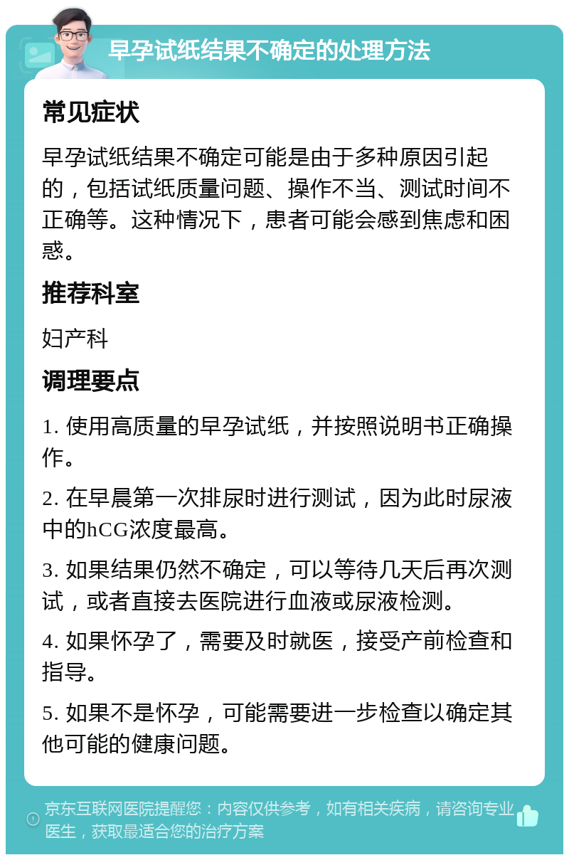 早孕试纸结果不确定的处理方法 常见症状 早孕试纸结果不确定可能是由于多种原因引起的，包括试纸质量问题、操作不当、测试时间不正确等。这种情况下，患者可能会感到焦虑和困惑。 推荐科室 妇产科 调理要点 1. 使用高质量的早孕试纸，并按照说明书正确操作。 2. 在早晨第一次排尿时进行测试，因为此时尿液中的hCG浓度最高。 3. 如果结果仍然不确定，可以等待几天后再次测试，或者直接去医院进行血液或尿液检测。 4. 如果怀孕了，需要及时就医，接受产前检查和指导。 5. 如果不是怀孕，可能需要进一步检查以确定其他可能的健康问题。