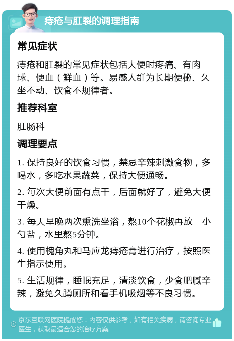 痔疮与肛裂的调理指南 常见症状 痔疮和肛裂的常见症状包括大便时疼痛、有肉球、便血（鲜血）等。易感人群为长期便秘、久坐不动、饮食不规律者。 推荐科室 肛肠科 调理要点 1. 保持良好的饮食习惯，禁忌辛辣刺激食物，多喝水，多吃水果蔬菜，保持大便通畅。 2. 每次大便前面有点干，后面就好了，避免大便干燥。 3. 每天早晚两次熏洗坐浴，熬10个花椒再放一小勺盐，水里熬5分钟。 4. 使用槐角丸和马应龙痔疮膏进行治疗，按照医生指示使用。 5. 生活规律，睡眠充足，清淡饮食，少食肥腻辛辣，避免久蹲厕所和看手机吸烟等不良习惯。