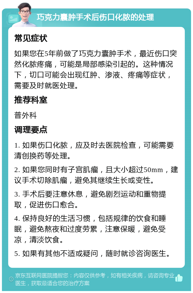 巧克力囊肿手术后伤口化脓的处理 常见症状 如果您在5年前做了巧克力囊肿手术，最近伤口突然化脓疼痛，可能是局部感染引起的。这种情况下，切口可能会出现红肿、渗液、疼痛等症状，需要及时就医处理。 推荐科室 普外科 调理要点 1. 如果伤口化脓，应及时去医院检查，可能需要清创换药等处理。 2. 如果您同时有子宫肌瘤，且大小超过50mm，建议手术切除肌瘤，避免其继续生长或变性。 3. 手术后要注意休息，避免剧烈运动和重物提取，促进伤口愈合。 4. 保持良好的生活习惯，包括规律的饮食和睡眠，避免熬夜和过度劳累，注意保暖，避免受凉，清淡饮食。 5. 如果有其他不适或疑问，随时就诊咨询医生。