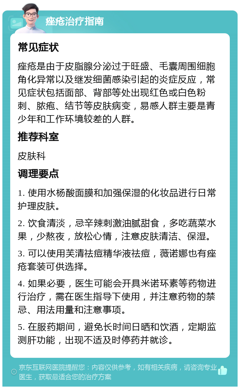 痤疮治疗指南 常见症状 痤疮是由于皮脂腺分泌过于旺盛、毛囊周围细胞角化异常以及继发细菌感染引起的炎症反应，常见症状包括面部、背部等处出现红色或白色粉刺、脓疱、结节等皮肤病变，易感人群主要是青少年和工作环境较差的人群。 推荐科室 皮肤科 调理要点 1. 使用水杨酸面膜和加强保湿的化妆品进行日常护理皮肤。 2. 饮食清淡，忌辛辣刺激油腻甜食，多吃蔬菜水果，少熬夜，放松心情，注意皮肤清洁、保湿。 3. 可以使用芙清祛痘精华液祛痘，薇诺娜也有痤疮套装可供选择。 4. 如果必要，医生可能会开具米诺环素等药物进行治疗，需在医生指导下使用，并注意药物的禁忌、用法用量和注意事项。 5. 在服药期间，避免长时间日晒和饮酒，定期监测肝功能，出现不适及时停药并就诊。