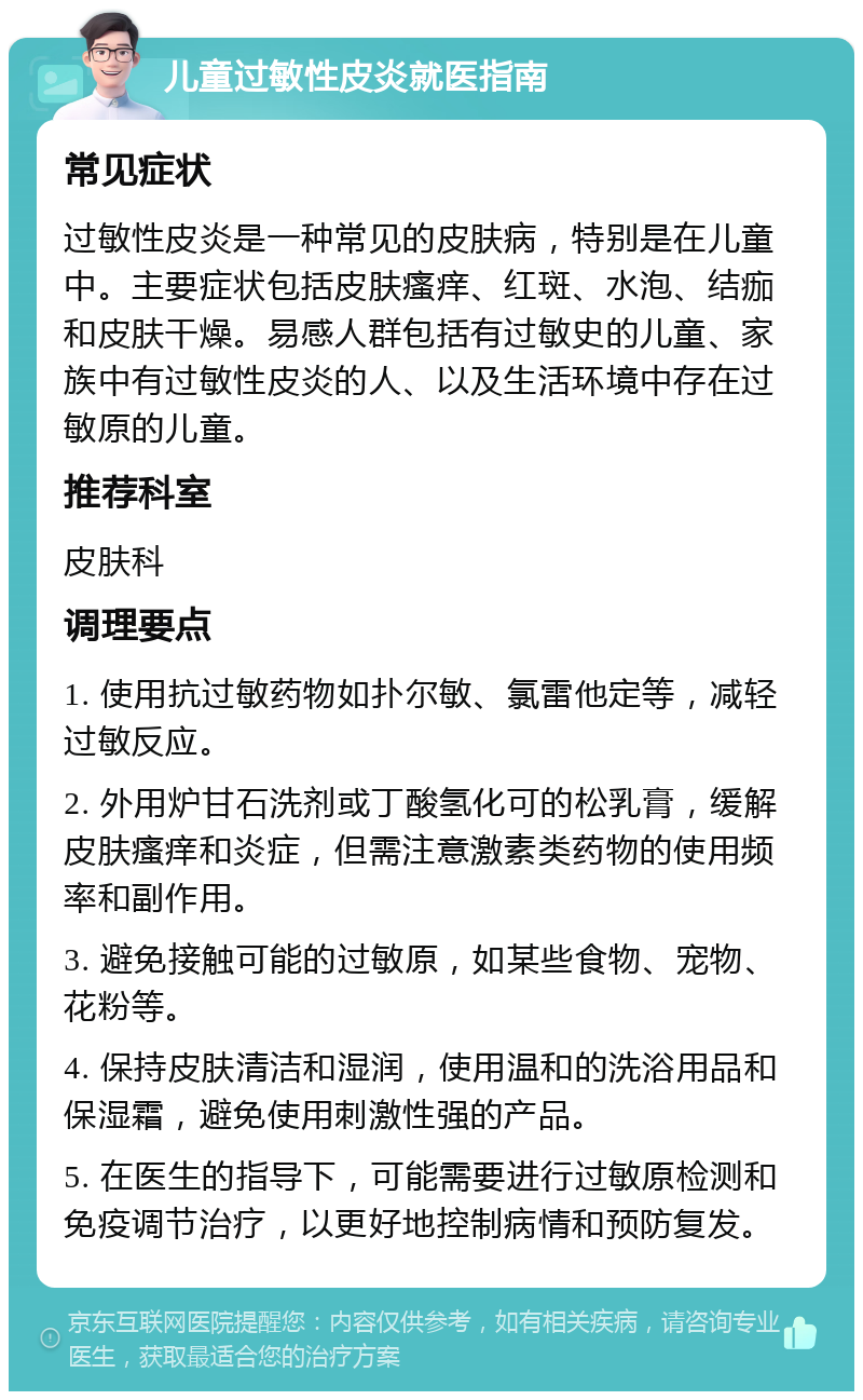 儿童过敏性皮炎就医指南 常见症状 过敏性皮炎是一种常见的皮肤病，特别是在儿童中。主要症状包括皮肤瘙痒、红斑、水泡、结痂和皮肤干燥。易感人群包括有过敏史的儿童、家族中有过敏性皮炎的人、以及生活环境中存在过敏原的儿童。 推荐科室 皮肤科 调理要点 1. 使用抗过敏药物如扑尔敏、氯雷他定等，减轻过敏反应。 2. 外用炉甘石洗剂或丁酸氢化可的松乳膏，缓解皮肤瘙痒和炎症，但需注意激素类药物的使用频率和副作用。 3. 避免接触可能的过敏原，如某些食物、宠物、花粉等。 4. 保持皮肤清洁和湿润，使用温和的洗浴用品和保湿霜，避免使用刺激性强的产品。 5. 在医生的指导下，可能需要进行过敏原检测和免疫调节治疗，以更好地控制病情和预防复发。