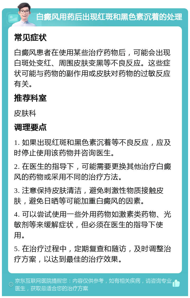 白癜风用药后出现红斑和黑色素沉着的处理 常见症状 白癜风患者在使用某些治疗药物后，可能会出现白斑处变红、周围皮肤变黑等不良反应。这些症状可能与药物的副作用或皮肤对药物的过敏反应有关。 推荐科室 皮肤科 调理要点 1. 如果出现红斑和黑色素沉着等不良反应，应及时停止使用该药物并咨询医生。 2. 在医生的指导下，可能需要更换其他治疗白癜风的药物或采用不同的治疗方法。 3. 注意保持皮肤清洁，避免刺激性物质接触皮肤，避免日晒等可能加重白癜风的因素。 4. 可以尝试使用一些外用药物如激素类药物、光敏剂等来缓解症状，但必须在医生的指导下使用。 5. 在治疗过程中，定期复查和随访，及时调整治疗方案，以达到最佳的治疗效果。