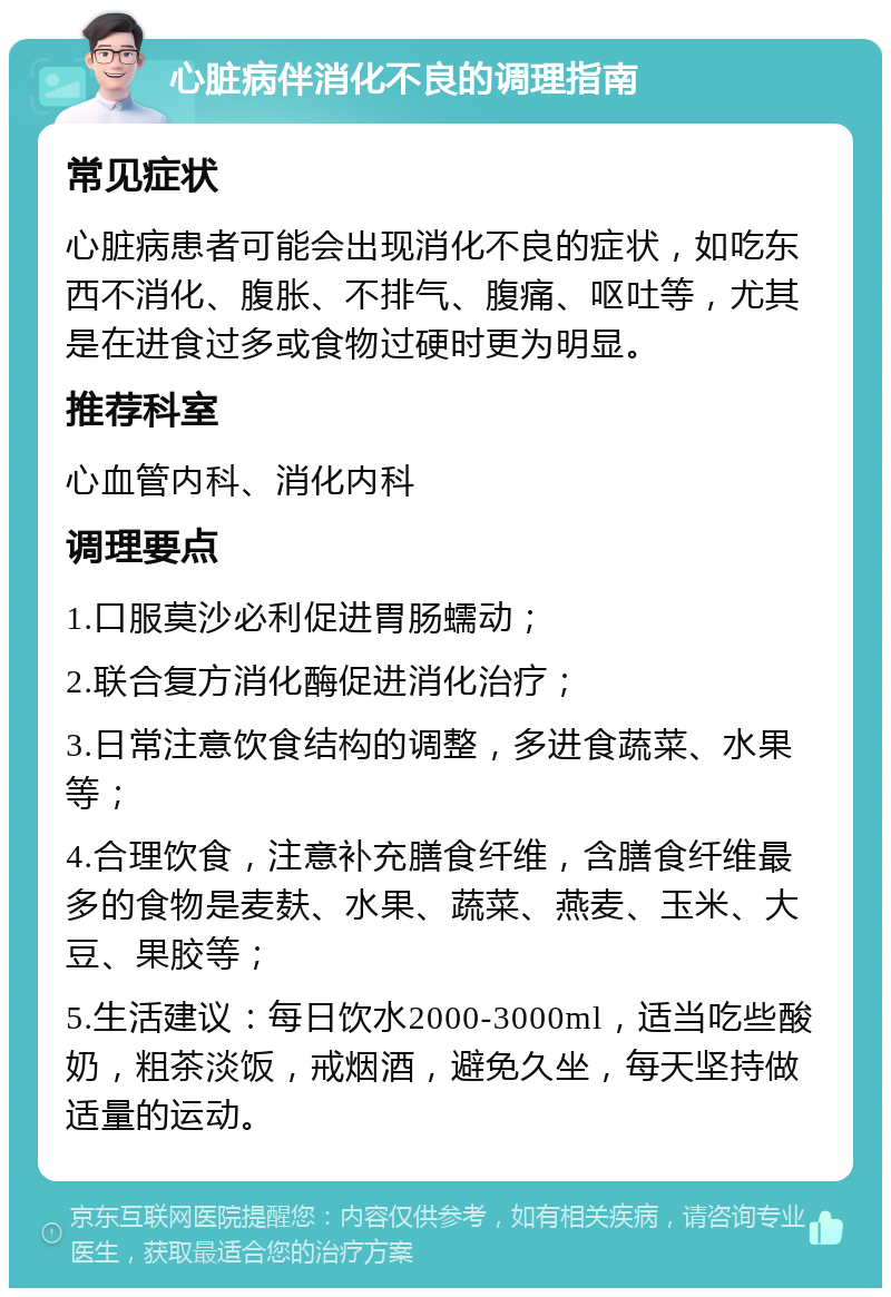 心脏病伴消化不良的调理指南 常见症状 心脏病患者可能会出现消化不良的症状，如吃东西不消化、腹胀、不排气、腹痛、呕吐等，尤其是在进食过多或食物过硬时更为明显。 推荐科室 心血管内科、消化内科 调理要点 1.口服莫沙必利促进胃肠蠕动； 2.联合复方消化酶促进消化治疗； 3.日常注意饮食结构的调整，多进食蔬菜、水果等； 4.合理饮食，注意补充膳食纤维，含膳食纤维最多的食物是麦麸、水果、蔬菜、燕麦、玉米、大豆、果胶等； 5.生活建议：每日饮水2000-3000ml，适当吃些酸奶，粗茶淡饭，戒烟酒，避免久坐，每天坚持做适量的运动。