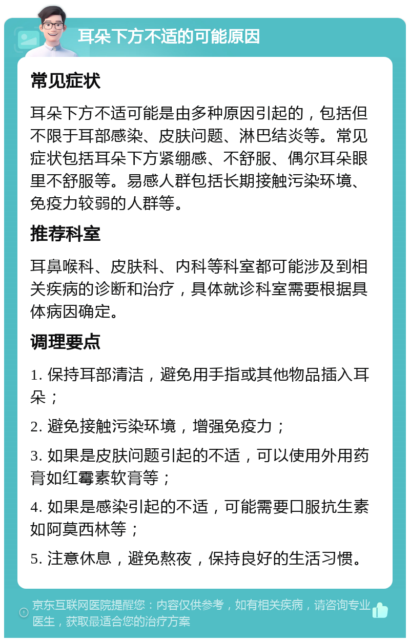 耳朵下方不适的可能原因 常见症状 耳朵下方不适可能是由多种原因引起的，包括但不限于耳部感染、皮肤问题、淋巴结炎等。常见症状包括耳朵下方紧绷感、不舒服、偶尔耳朵眼里不舒服等。易感人群包括长期接触污染环境、免疫力较弱的人群等。 推荐科室 耳鼻喉科、皮肤科、内科等科室都可能涉及到相关疾病的诊断和治疗，具体就诊科室需要根据具体病因确定。 调理要点 1. 保持耳部清洁，避免用手指或其他物品插入耳朵； 2. 避免接触污染环境，增强免疫力； 3. 如果是皮肤问题引起的不适，可以使用外用药膏如红霉素软膏等； 4. 如果是感染引起的不适，可能需要口服抗生素如阿莫西林等； 5. 注意休息，避免熬夜，保持良好的生活习惯。