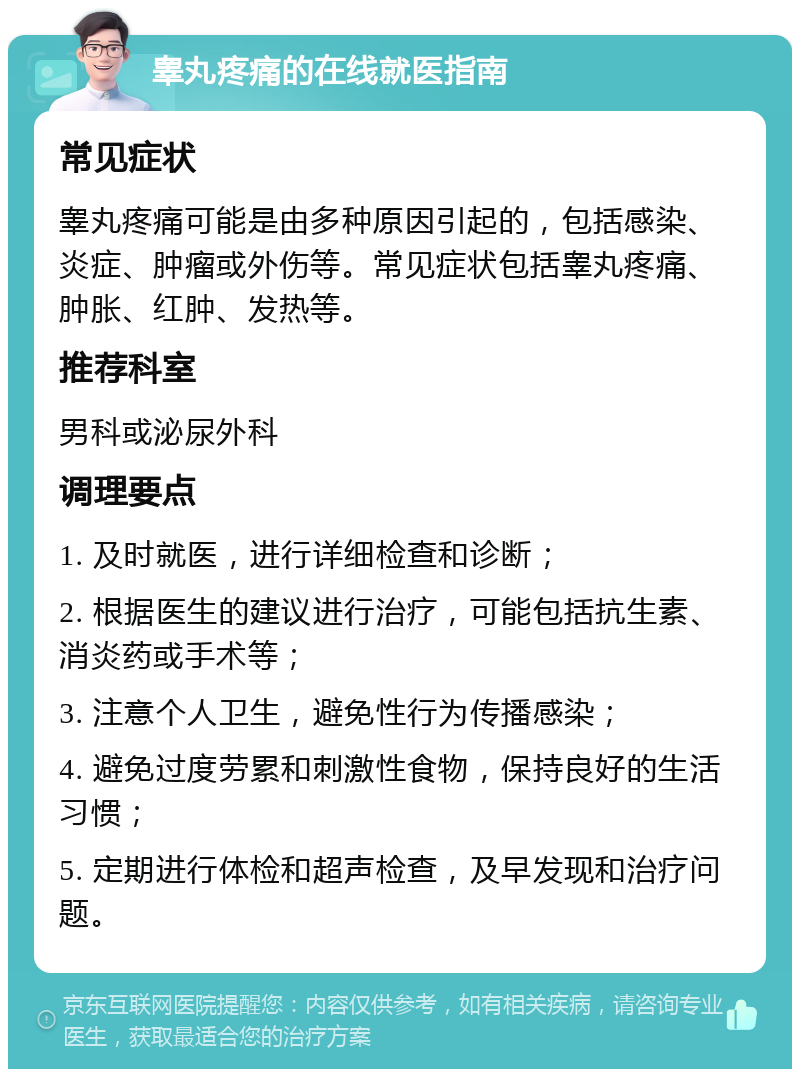 睾丸疼痛的在线就医指南 常见症状 睾丸疼痛可能是由多种原因引起的，包括感染、炎症、肿瘤或外伤等。常见症状包括睾丸疼痛、肿胀、红肿、发热等。 推荐科室 男科或泌尿外科 调理要点 1. 及时就医，进行详细检查和诊断； 2. 根据医生的建议进行治疗，可能包括抗生素、消炎药或手术等； 3. 注意个人卫生，避免性行为传播感染； 4. 避免过度劳累和刺激性食物，保持良好的生活习惯； 5. 定期进行体检和超声检查，及早发现和治疗问题。