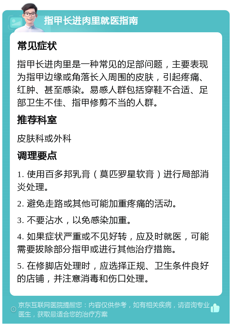 指甲长进肉里就医指南 常见症状 指甲长进肉里是一种常见的足部问题，主要表现为指甲边缘或角落长入周围的皮肤，引起疼痛、红肿、甚至感染。易感人群包括穿鞋不合适、足部卫生不佳、指甲修剪不当的人群。 推荐科室 皮肤科或外科 调理要点 1. 使用百多邦乳膏（莫匹罗星软膏）进行局部消炎处理。 2. 避免走路或其他可能加重疼痛的活动。 3. 不要沾水，以免感染加重。 4. 如果症状严重或不见好转，应及时就医，可能需要拔除部分指甲或进行其他治疗措施。 5. 在修脚店处理时，应选择正规、卫生条件良好的店铺，并注意消毒和伤口处理。