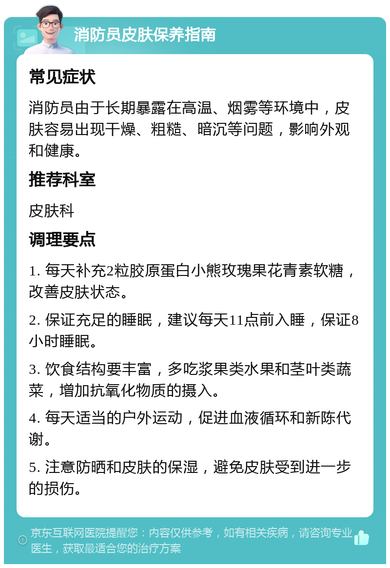 消防员皮肤保养指南 常见症状 消防员由于长期暴露在高温、烟雾等环境中，皮肤容易出现干燥、粗糙、暗沉等问题，影响外观和健康。 推荐科室 皮肤科 调理要点 1. 每天补充2粒胶原蛋白小熊玫瑰果花青素软糖，改善皮肤状态。 2. 保证充足的睡眠，建议每天11点前入睡，保证8小时睡眠。 3. 饮食结构要丰富，多吃浆果类水果和茎叶类蔬菜，增加抗氧化物质的摄入。 4. 每天适当的户外运动，促进血液循环和新陈代谢。 5. 注意防晒和皮肤的保湿，避免皮肤受到进一步的损伤。