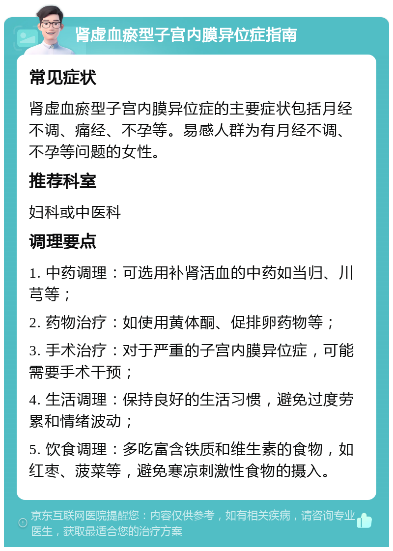 肾虚血瘀型子宫内膜异位症指南 常见症状 肾虚血瘀型子宫内膜异位症的主要症状包括月经不调、痛经、不孕等。易感人群为有月经不调、不孕等问题的女性。 推荐科室 妇科或中医科 调理要点 1. 中药调理：可选用补肾活血的中药如当归、川芎等； 2. 药物治疗：如使用黄体酮、促排卵药物等； 3. 手术治疗：对于严重的子宫内膜异位症，可能需要手术干预； 4. 生活调理：保持良好的生活习惯，避免过度劳累和情绪波动； 5. 饮食调理：多吃富含铁质和维生素的食物，如红枣、菠菜等，避免寒凉刺激性食物的摄入。