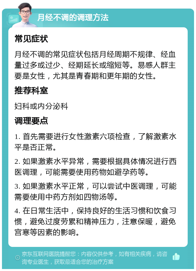 月经不调的调理方法 常见症状 月经不调的常见症状包括月经周期不规律、经血量过多或过少、经期延长或缩短等。易感人群主要是女性，尤其是青春期和更年期的女性。 推荐科室 妇科或内分泌科 调理要点 1. 首先需要进行女性激素六项检查，了解激素水平是否正常。 2. 如果激素水平异常，需要根据具体情况进行西医调理，可能需要使用药物如避孕药等。 3. 如果激素水平正常，可以尝试中医调理，可能需要使用中药方剂如四物汤等。 4. 在日常生活中，保持良好的生活习惯和饮食习惯，避免过度劳累和精神压力，注意保暖，避免宫寒等因素的影响。