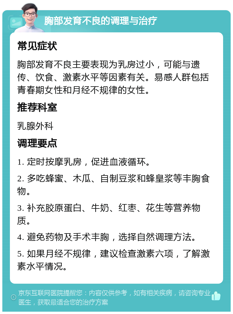 胸部发育不良的调理与治疗 常见症状 胸部发育不良主要表现为乳房过小，可能与遗传、饮食、激素水平等因素有关。易感人群包括青春期女性和月经不规律的女性。 推荐科室 乳腺外科 调理要点 1. 定时按摩乳房，促进血液循环。 2. 多吃蜂蜜、木瓜、自制豆浆和蜂皇浆等丰胸食物。 3. 补充胶原蛋白、牛奶、红枣、花生等营养物质。 4. 避免药物及手术丰胸，选择自然调理方法。 5. 如果月经不规律，建议检查激素六项，了解激素水平情况。