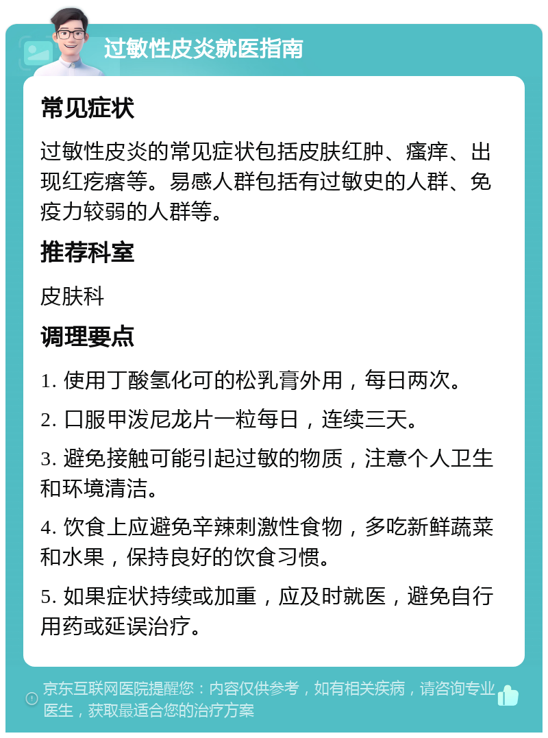 过敏性皮炎就医指南 常见症状 过敏性皮炎的常见症状包括皮肤红肿、瘙痒、出现红疙瘩等。易感人群包括有过敏史的人群、免疫力较弱的人群等。 推荐科室 皮肤科 调理要点 1. 使用丁酸氢化可的松乳膏外用，每日两次。 2. 口服甲泼尼龙片一粒每日，连续三天。 3. 避免接触可能引起过敏的物质，注意个人卫生和环境清洁。 4. 饮食上应避免辛辣刺激性食物，多吃新鲜蔬菜和水果，保持良好的饮食习惯。 5. 如果症状持续或加重，应及时就医，避免自行用药或延误治疗。