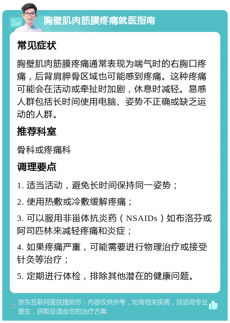 胸壁肌肉筋膜疼痛就医指南 常见症状 胸壁肌肉筋膜疼痛通常表现为喘气时的右胸口疼痛，后背肩胛骨区域也可能感到疼痛。这种疼痛可能会在活动或牵扯时加剧，休息时减轻。易感人群包括长时间使用电脑、姿势不正确或缺乏运动的人群。 推荐科室 骨科或疼痛科 调理要点 1. 适当活动，避免长时间保持同一姿势； 2. 使用热敷或冷敷缓解疼痛； 3. 可以服用非甾体抗炎药（NSAIDs）如布洛芬或阿司匹林来减轻疼痛和炎症； 4. 如果疼痛严重，可能需要进行物理治疗或接受针灸等治疗； 5. 定期进行体检，排除其他潜在的健康问题。