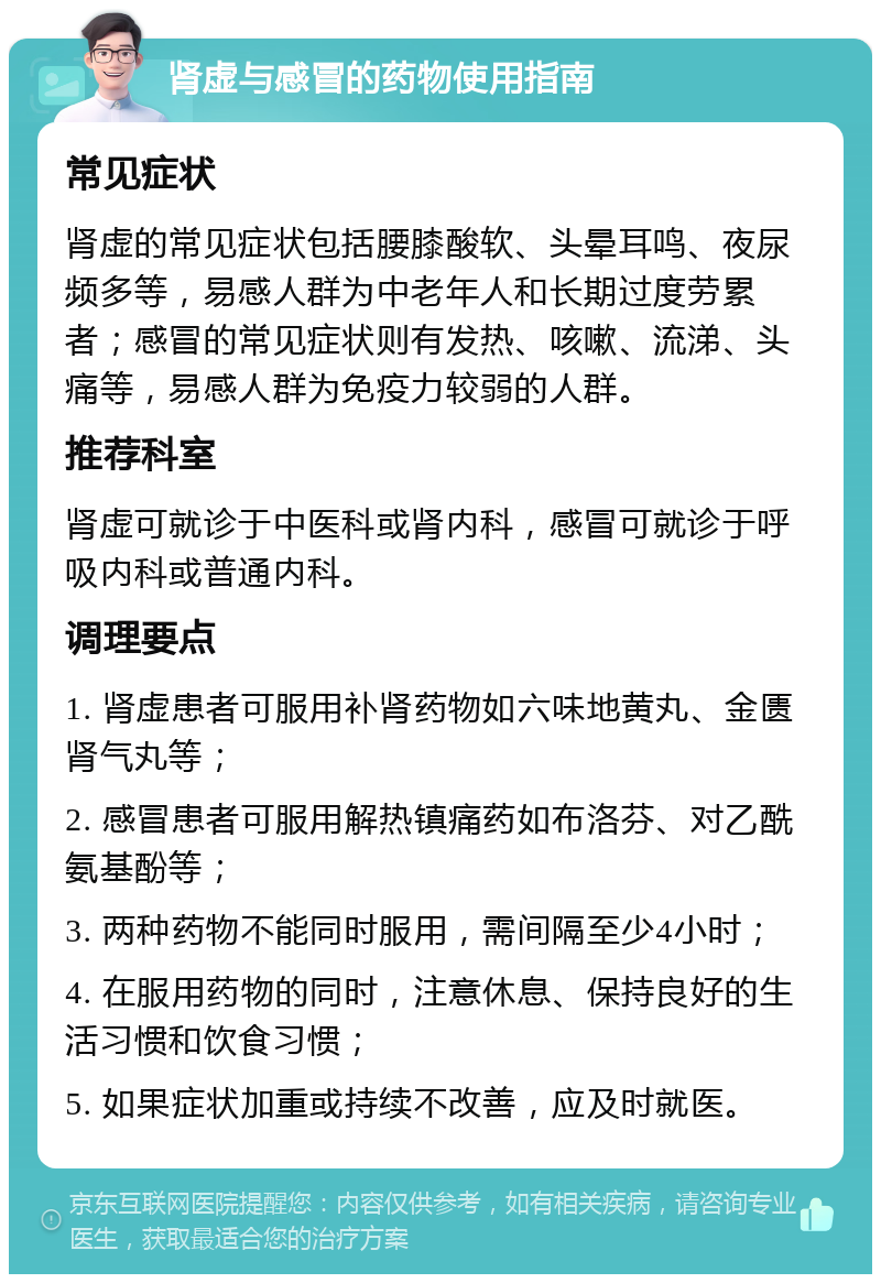 肾虚与感冒的药物使用指南 常见症状 肾虚的常见症状包括腰膝酸软、头晕耳鸣、夜尿频多等，易感人群为中老年人和长期过度劳累者；感冒的常见症状则有发热、咳嗽、流涕、头痛等，易感人群为免疫力较弱的人群。 推荐科室 肾虚可就诊于中医科或肾内科，感冒可就诊于呼吸内科或普通内科。 调理要点 1. 肾虚患者可服用补肾药物如六味地黄丸、金匮肾气丸等； 2. 感冒患者可服用解热镇痛药如布洛芬、对乙酰氨基酚等； 3. 两种药物不能同时服用，需间隔至少4小时； 4. 在服用药物的同时，注意休息、保持良好的生活习惯和饮食习惯； 5. 如果症状加重或持续不改善，应及时就医。