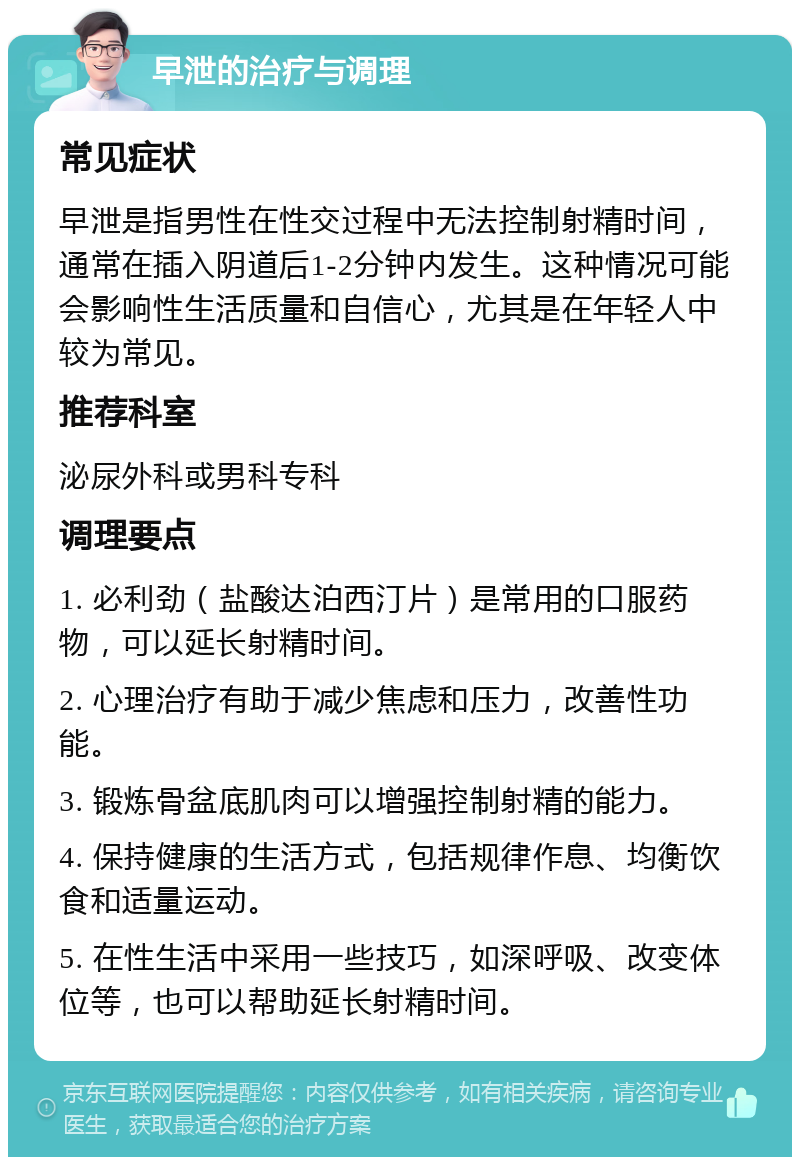 早泄的治疗与调理 常见症状 早泄是指男性在性交过程中无法控制射精时间，通常在插入阴道后1-2分钟内发生。这种情况可能会影响性生活质量和自信心，尤其是在年轻人中较为常见。 推荐科室 泌尿外科或男科专科 调理要点 1. 必利劲（盐酸达泊西汀片）是常用的口服药物，可以延长射精时间。 2. 心理治疗有助于减少焦虑和压力，改善性功能。 3. 锻炼骨盆底肌肉可以增强控制射精的能力。 4. 保持健康的生活方式，包括规律作息、均衡饮食和适量运动。 5. 在性生活中采用一些技巧，如深呼吸、改变体位等，也可以帮助延长射精时间。