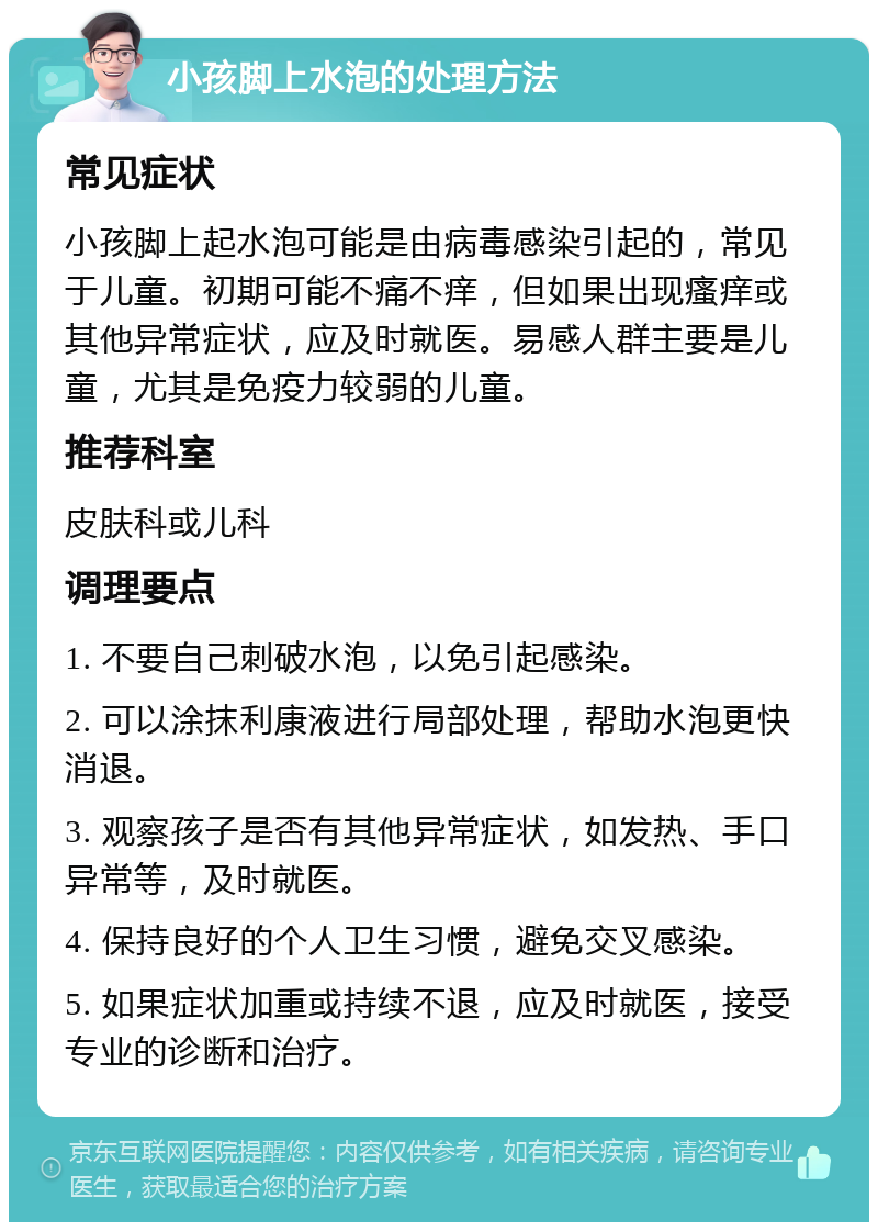 小孩脚上水泡的处理方法 常见症状 小孩脚上起水泡可能是由病毒感染引起的，常见于儿童。初期可能不痛不痒，但如果出现瘙痒或其他异常症状，应及时就医。易感人群主要是儿童，尤其是免疫力较弱的儿童。 推荐科室 皮肤科或儿科 调理要点 1. 不要自己刺破水泡，以免引起感染。 2. 可以涂抹利康液进行局部处理，帮助水泡更快消退。 3. 观察孩子是否有其他异常症状，如发热、手口异常等，及时就医。 4. 保持良好的个人卫生习惯，避免交叉感染。 5. 如果症状加重或持续不退，应及时就医，接受专业的诊断和治疗。