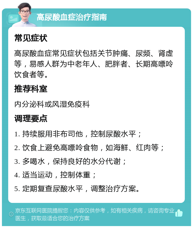 高尿酸血症治疗指南 常见症状 高尿酸血症常见症状包括关节肿痛、尿频、肾虚等，易感人群为中老年人、肥胖者、长期高嘌呤饮食者等。 推荐科室 内分泌科或风湿免疫科 调理要点 1. 持续服用非布司他，控制尿酸水平； 2. 饮食上避免高嘌呤食物，如海鲜、红肉等； 3. 多喝水，保持良好的水分代谢； 4. 适当运动，控制体重； 5. 定期复查尿酸水平，调整治疗方案。