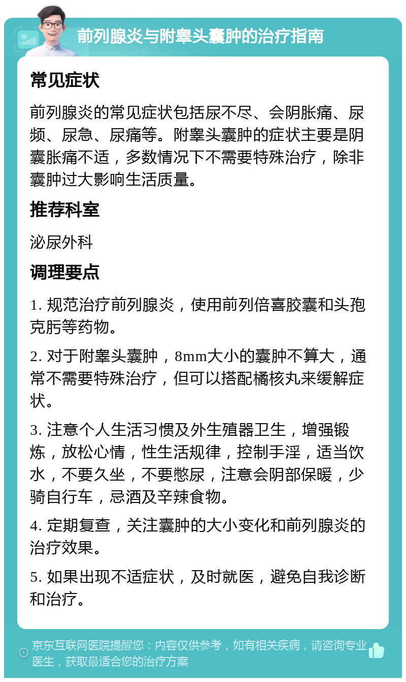 前列腺炎与附睾头囊肿的治疗指南 常见症状 前列腺炎的常见症状包括尿不尽、会阴胀痛、尿频、尿急、尿痛等。附睾头囊肿的症状主要是阴囊胀痛不适，多数情况下不需要特殊治疗，除非囊肿过大影响生活质量。 推荐科室 泌尿外科 调理要点 1. 规范治疗前列腺炎，使用前列倍喜胶囊和头孢克肟等药物。 2. 对于附睾头囊肿，8mm大小的囊肿不算大，通常不需要特殊治疗，但可以搭配橘核丸来缓解症状。 3. 注意个人生活习惯及外生殖器卫生，增强锻炼，放松心情，性生活规律，控制手淫，适当饮水，不要久坐，不要憋尿，注意会阴部保暖，少骑自行车，忌酒及辛辣食物。 4. 定期复查，关注囊肿的大小变化和前列腺炎的治疗效果。 5. 如果出现不适症状，及时就医，避免自我诊断和治疗。