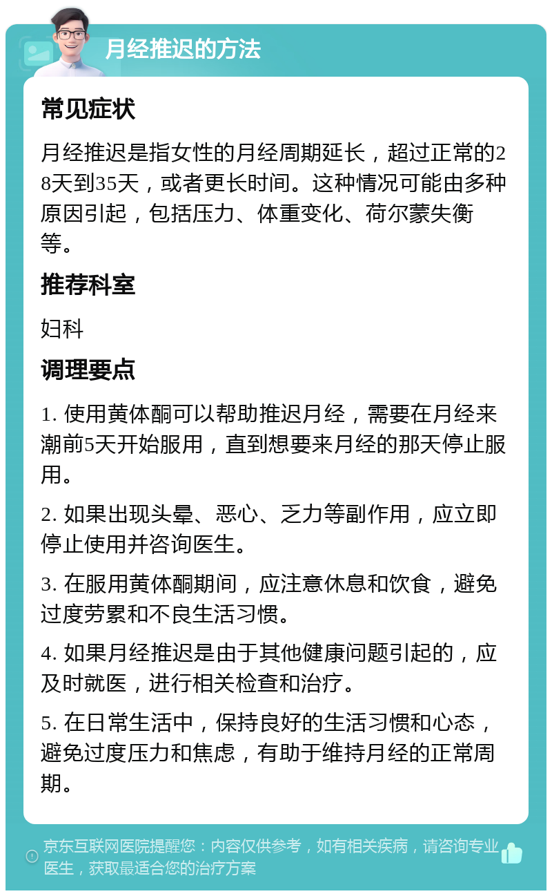 月经推迟的方法 常见症状 月经推迟是指女性的月经周期延长，超过正常的28天到35天，或者更长时间。这种情况可能由多种原因引起，包括压力、体重变化、荷尔蒙失衡等。 推荐科室 妇科 调理要点 1. 使用黄体酮可以帮助推迟月经，需要在月经来潮前5天开始服用，直到想要来月经的那天停止服用。 2. 如果出现头晕、恶心、乏力等副作用，应立即停止使用并咨询医生。 3. 在服用黄体酮期间，应注意休息和饮食，避免过度劳累和不良生活习惯。 4. 如果月经推迟是由于其他健康问题引起的，应及时就医，进行相关检查和治疗。 5. 在日常生活中，保持良好的生活习惯和心态，避免过度压力和焦虑，有助于维持月经的正常周期。