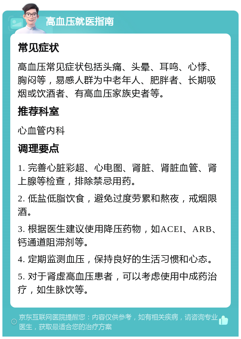 高血压就医指南 常见症状 高血压常见症状包括头痛、头晕、耳鸣、心悸、胸闷等，易感人群为中老年人、肥胖者、长期吸烟或饮酒者、有高血压家族史者等。 推荐科室 心血管内科 调理要点 1. 完善心脏彩超、心电图、肾脏、肾脏血管、肾上腺等检查，排除禁忌用药。 2. 低盐低脂饮食，避免过度劳累和熬夜，戒烟限酒。 3. 根据医生建议使用降压药物，如ACEI、ARB、钙通道阻滞剂等。 4. 定期监测血压，保持良好的生活习惯和心态。 5. 对于肾虚高血压患者，可以考虑使用中成药治疗，如生脉饮等。