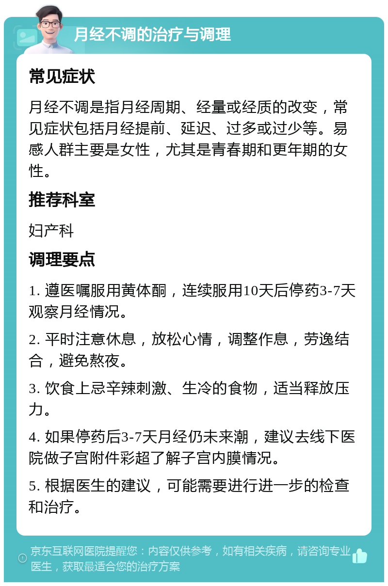 月经不调的治疗与调理 常见症状 月经不调是指月经周期、经量或经质的改变，常见症状包括月经提前、延迟、过多或过少等。易感人群主要是女性，尤其是青春期和更年期的女性。 推荐科室 妇产科 调理要点 1. 遵医嘱服用黄体酮，连续服用10天后停药3-7天观察月经情况。 2. 平时注意休息，放松心情，调整作息，劳逸结合，避免熬夜。 3. 饮食上忌辛辣刺激、生冷的食物，适当释放压力。 4. 如果停药后3-7天月经仍未来潮，建议去线下医院做子宫附件彩超了解子宫内膜情况。 5. 根据医生的建议，可能需要进行进一步的检查和治疗。