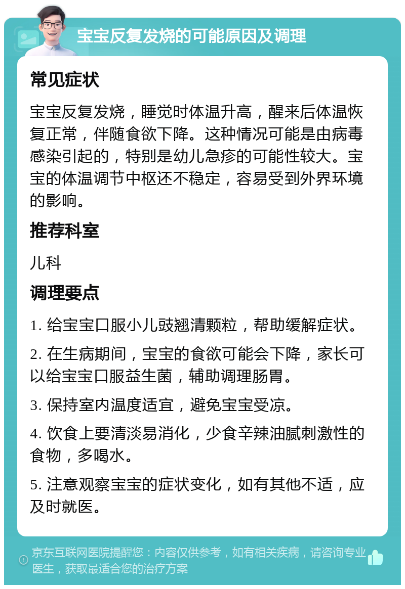 宝宝反复发烧的可能原因及调理 常见症状 宝宝反复发烧，睡觉时体温升高，醒来后体温恢复正常，伴随食欲下降。这种情况可能是由病毒感染引起的，特别是幼儿急疹的可能性较大。宝宝的体温调节中枢还不稳定，容易受到外界环境的影响。 推荐科室 儿科 调理要点 1. 给宝宝口服小儿豉翘清颗粒，帮助缓解症状。 2. 在生病期间，宝宝的食欲可能会下降，家长可以给宝宝口服益生菌，辅助调理肠胃。 3. 保持室内温度适宜，避免宝宝受凉。 4. 饮食上要清淡易消化，少食辛辣油腻刺激性的食物，多喝水。 5. 注意观察宝宝的症状变化，如有其他不适，应及时就医。