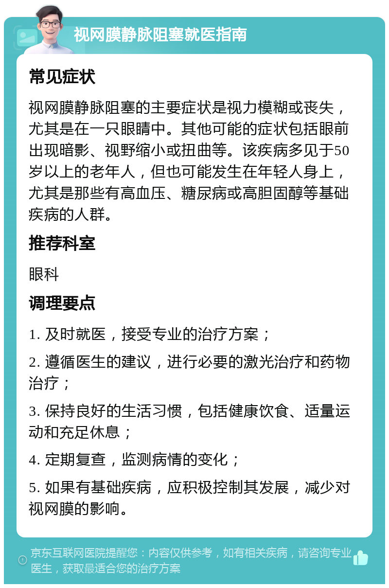 视网膜静脉阻塞就医指南 常见症状 视网膜静脉阻塞的主要症状是视力模糊或丧失，尤其是在一只眼睛中。其他可能的症状包括眼前出现暗影、视野缩小或扭曲等。该疾病多见于50岁以上的老年人，但也可能发生在年轻人身上，尤其是那些有高血压、糖尿病或高胆固醇等基础疾病的人群。 推荐科室 眼科 调理要点 1. 及时就医，接受专业的治疗方案； 2. 遵循医生的建议，进行必要的激光治疗和药物治疗； 3. 保持良好的生活习惯，包括健康饮食、适量运动和充足休息； 4. 定期复查，监测病情的变化； 5. 如果有基础疾病，应积极控制其发展，减少对视网膜的影响。