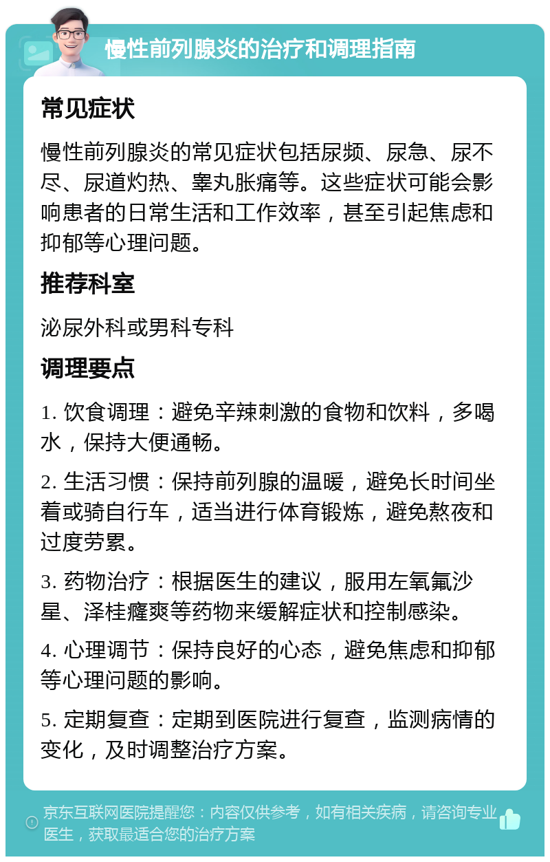 慢性前列腺炎的治疗和调理指南 常见症状 慢性前列腺炎的常见症状包括尿频、尿急、尿不尽、尿道灼热、睾丸胀痛等。这些症状可能会影响患者的日常生活和工作效率，甚至引起焦虑和抑郁等心理问题。 推荐科室 泌尿外科或男科专科 调理要点 1. 饮食调理：避免辛辣刺激的食物和饮料，多喝水，保持大便通畅。 2. 生活习惯：保持前列腺的温暖，避免长时间坐着或骑自行车，适当进行体育锻炼，避免熬夜和过度劳累。 3. 药物治疗：根据医生的建议，服用左氧氟沙星、泽桂癃爽等药物来缓解症状和控制感染。 4. 心理调节：保持良好的心态，避免焦虑和抑郁等心理问题的影响。 5. 定期复查：定期到医院进行复查，监测病情的变化，及时调整治疗方案。