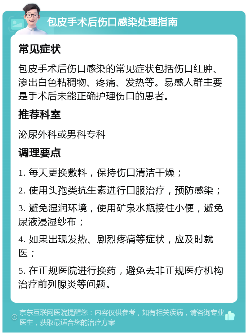 包皮手术后伤口感染处理指南 常见症状 包皮手术后伤口感染的常见症状包括伤口红肿、渗出白色粘稠物、疼痛、发热等。易感人群主要是手术后未能正确护理伤口的患者。 推荐科室 泌尿外科或男科专科 调理要点 1. 每天更换敷料，保持伤口清洁干燥； 2. 使用头孢类抗生素进行口服治疗，预防感染； 3. 避免湿润环境，使用矿泉水瓶接住小便，避免尿液浸湿纱布； 4. 如果出现发热、剧烈疼痛等症状，应及时就医； 5. 在正规医院进行换药，避免去非正规医疗机构治疗前列腺炎等问题。