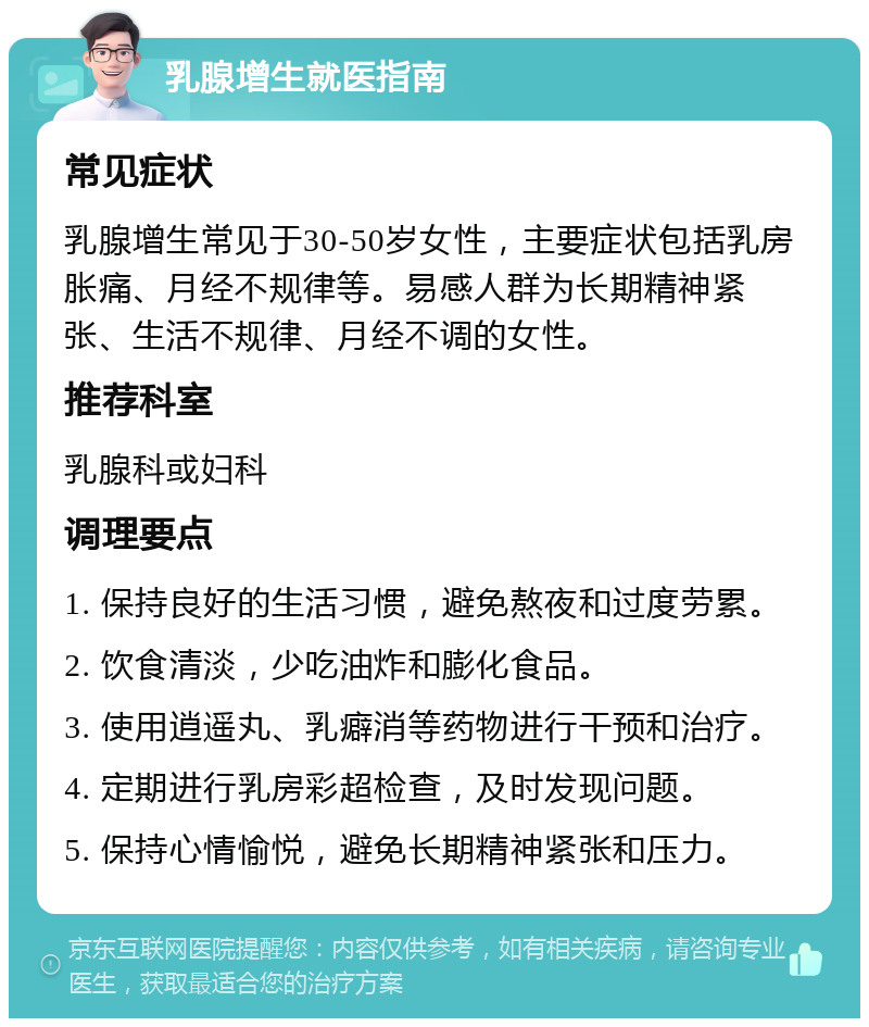 乳腺增生就医指南 常见症状 乳腺增生常见于30-50岁女性，主要症状包括乳房胀痛、月经不规律等。易感人群为长期精神紧张、生活不规律、月经不调的女性。 推荐科室 乳腺科或妇科 调理要点 1. 保持良好的生活习惯，避免熬夜和过度劳累。 2. 饮食清淡，少吃油炸和膨化食品。 3. 使用逍遥丸、乳癖消等药物进行干预和治疗。 4. 定期进行乳房彩超检查，及时发现问题。 5. 保持心情愉悦，避免长期精神紧张和压力。