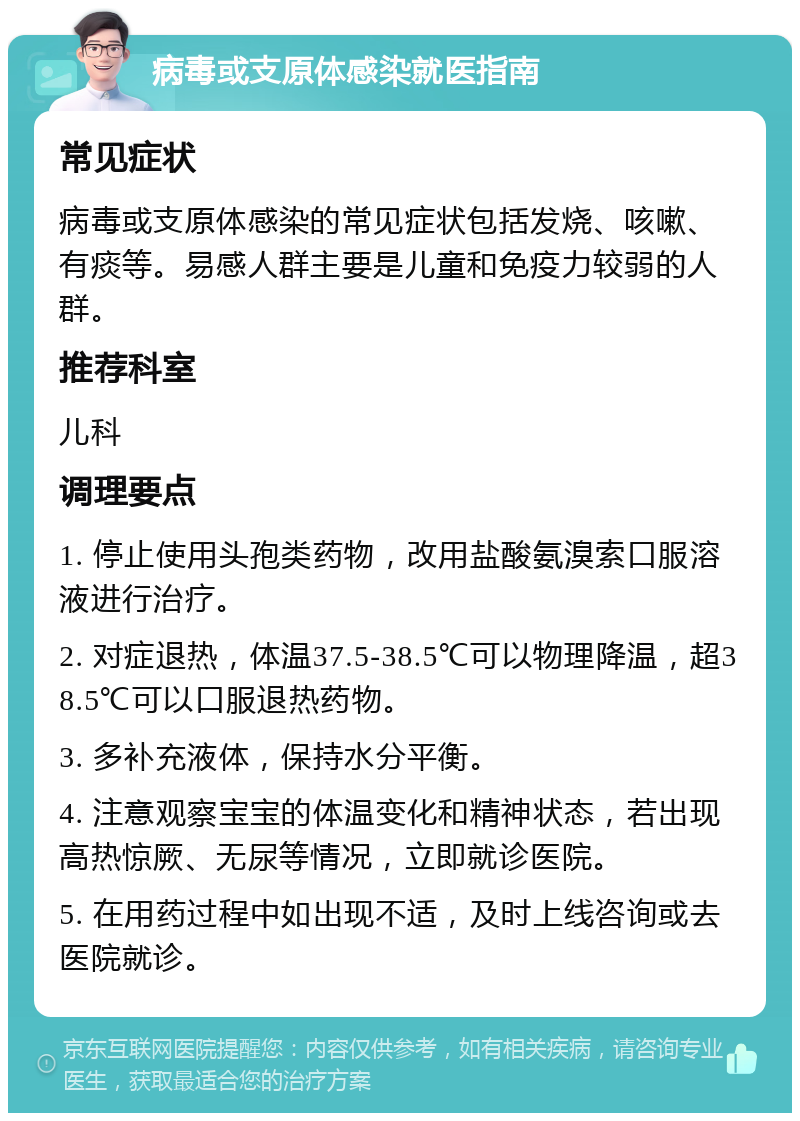 病毒或支原体感染就医指南 常见症状 病毒或支原体感染的常见症状包括发烧、咳嗽、有痰等。易感人群主要是儿童和免疫力较弱的人群。 推荐科室 儿科 调理要点 1. 停止使用头孢类药物，改用盐酸氨溴索口服溶液进行治疗。 2. 对症退热，体温37.5-38.5℃可以物理降温，超38.5℃可以口服退热药物。 3. 多补充液体，保持水分平衡。 4. 注意观察宝宝的体温变化和精神状态，若出现高热惊厥、无尿等情况，立即就诊医院。 5. 在用药过程中如出现不适，及时上线咨询或去医院就诊。