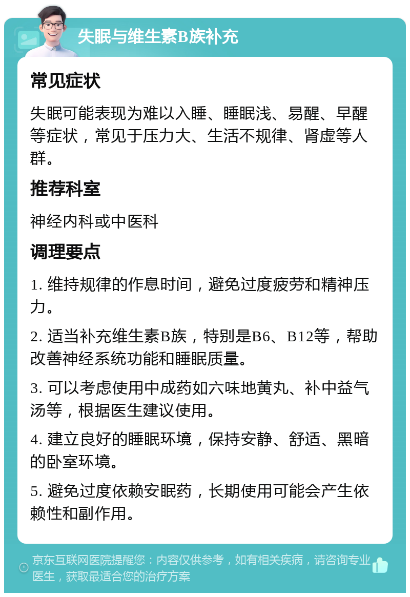 失眠与维生素B族补充 常见症状 失眠可能表现为难以入睡、睡眠浅、易醒、早醒等症状，常见于压力大、生活不规律、肾虚等人群。 推荐科室 神经内科或中医科 调理要点 1. 维持规律的作息时间，避免过度疲劳和精神压力。 2. 适当补充维生素B族，特别是B6、B12等，帮助改善神经系统功能和睡眠质量。 3. 可以考虑使用中成药如六味地黄丸、补中益气汤等，根据医生建议使用。 4. 建立良好的睡眠环境，保持安静、舒适、黑暗的卧室环境。 5. 避免过度依赖安眠药，长期使用可能会产生依赖性和副作用。