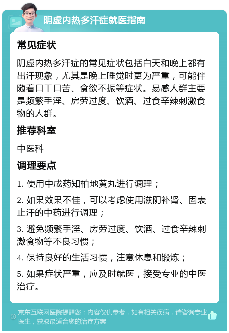 阴虚内热多汗症就医指南 常见症状 阴虚内热多汗症的常见症状包括白天和晚上都有出汗现象，尤其是晚上睡觉时更为严重，可能伴随着口干口苦、食欲不振等症状。易感人群主要是频繁手淫、房劳过度、饮酒、过食辛辣刺激食物的人群。 推荐科室 中医科 调理要点 1. 使用中成药知柏地黄丸进行调理； 2. 如果效果不佳，可以考虑使用滋阴补肾、固表止汗的中药进行调理； 3. 避免频繁手淫、房劳过度、饮酒、过食辛辣刺激食物等不良习惯； 4. 保持良好的生活习惯，注意休息和锻炼； 5. 如果症状严重，应及时就医，接受专业的中医治疗。