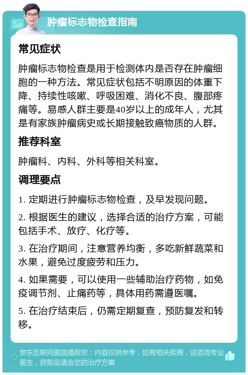 肿瘤标志物检查指南 常见症状 肿瘤标志物检查是用于检测体内是否存在肿瘤细胞的一种方法。常见症状包括不明原因的体重下降、持续性咳嗽、呼吸困难、消化不良、腹部疼痛等。易感人群主要是40岁以上的成年人，尤其是有家族肿瘤病史或长期接触致癌物质的人群。 推荐科室 肿瘤科、内科、外科等相关科室。 调理要点 1. 定期进行肿瘤标志物检查，及早发现问题。 2. 根据医生的建议，选择合适的治疗方案，可能包括手术、放疗、化疗等。 3. 在治疗期间，注意营养均衡，多吃新鲜蔬菜和水果，避免过度疲劳和压力。 4. 如果需要，可以使用一些辅助治疗药物，如免疫调节剂、止痛药等，具体用药需遵医嘱。 5. 在治疗结束后，仍需定期复查，预防复发和转移。