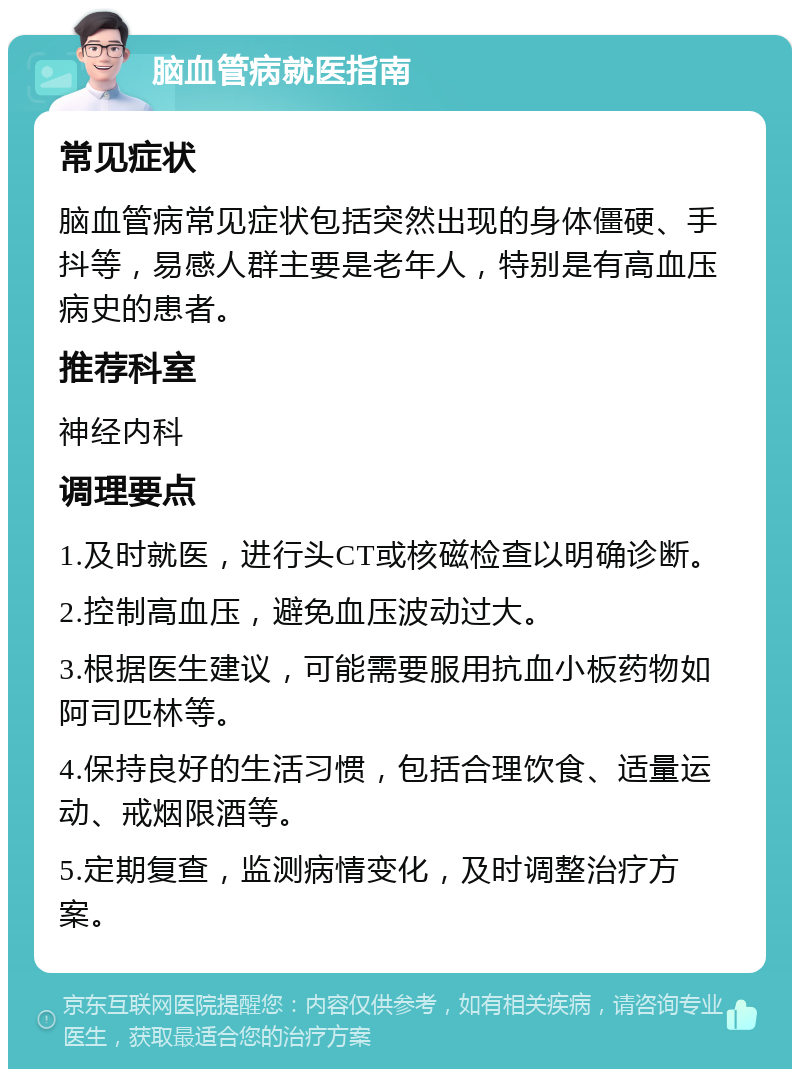 脑血管病就医指南 常见症状 脑血管病常见症状包括突然出现的身体僵硬、手抖等，易感人群主要是老年人，特别是有高血压病史的患者。 推荐科室 神经内科 调理要点 1.及时就医，进行头CT或核磁检查以明确诊断。 2.控制高血压，避免血压波动过大。 3.根据医生建议，可能需要服用抗血小板药物如阿司匹林等。 4.保持良好的生活习惯，包括合理饮食、适量运动、戒烟限酒等。 5.定期复查，监测病情变化，及时调整治疗方案。