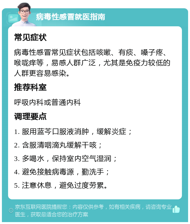 病毒性感冒就医指南 常见症状 病毒性感冒常见症状包括咳嗽、有痰、嗓子疼、喉咙痒等，易感人群广泛，尤其是免疫力较低的人群更容易感染。 推荐科室 呼吸内科或普通内科 调理要点 1. 服用蓝芩口服液消肿，缓解炎症； 2. 含服清咽滴丸缓解干咳； 3. 多喝水，保持室内空气湿润； 4. 避免接触病毒源，勤洗手； 5. 注意休息，避免过度劳累。