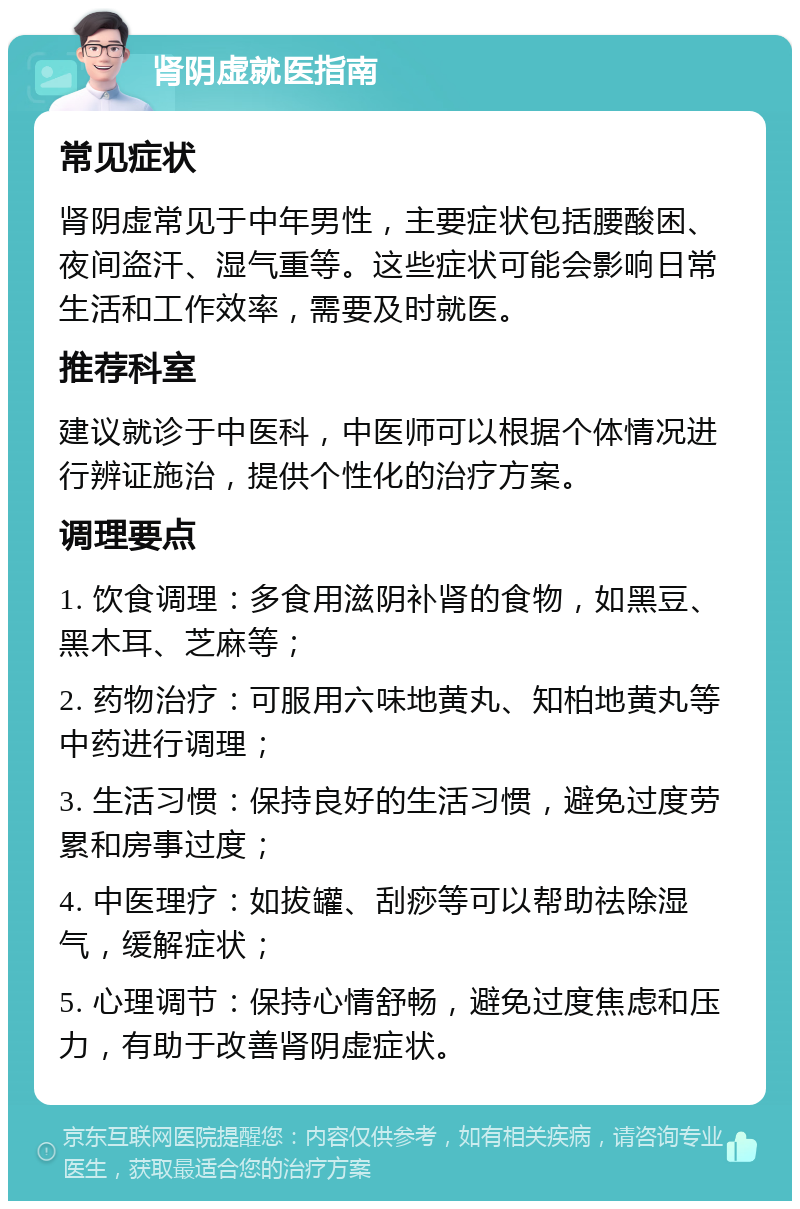 肾阴虚就医指南 常见症状 肾阴虚常见于中年男性，主要症状包括腰酸困、夜间盗汗、湿气重等。这些症状可能会影响日常生活和工作效率，需要及时就医。 推荐科室 建议就诊于中医科，中医师可以根据个体情况进行辨证施治，提供个性化的治疗方案。 调理要点 1. 饮食调理：多食用滋阴补肾的食物，如黑豆、黑木耳、芝麻等； 2. 药物治疗：可服用六味地黄丸、知柏地黄丸等中药进行调理； 3. 生活习惯：保持良好的生活习惯，避免过度劳累和房事过度； 4. 中医理疗：如拔罐、刮痧等可以帮助祛除湿气，缓解症状； 5. 心理调节：保持心情舒畅，避免过度焦虑和压力，有助于改善肾阴虚症状。