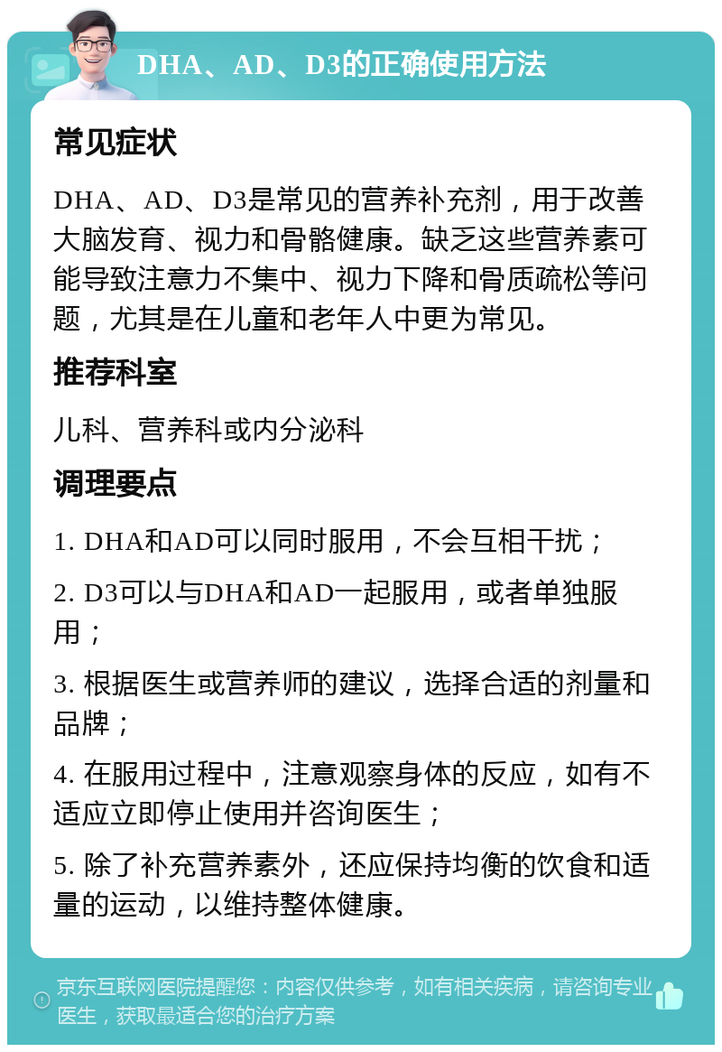 DHA、AD、D3的正确使用方法 常见症状 DHA、AD、D3是常见的营养补充剂，用于改善大脑发育、视力和骨骼健康。缺乏这些营养素可能导致注意力不集中、视力下降和骨质疏松等问题，尤其是在儿童和老年人中更为常见。 推荐科室 儿科、营养科或内分泌科 调理要点 1. DHA和AD可以同时服用，不会互相干扰； 2. D3可以与DHA和AD一起服用，或者单独服用； 3. 根据医生或营养师的建议，选择合适的剂量和品牌； 4. 在服用过程中，注意观察身体的反应，如有不适应立即停止使用并咨询医生； 5. 除了补充营养素外，还应保持均衡的饮食和适量的运动，以维持整体健康。