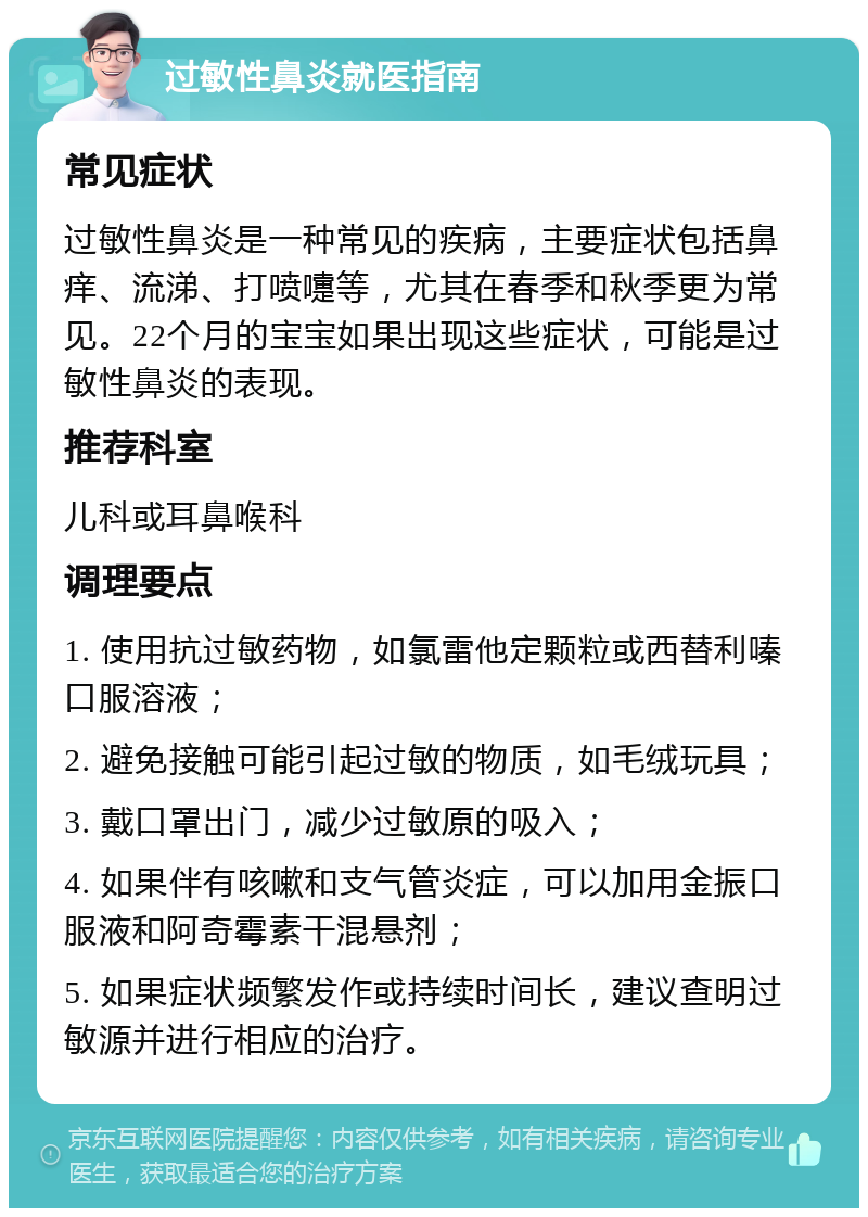 过敏性鼻炎就医指南 常见症状 过敏性鼻炎是一种常见的疾病，主要症状包括鼻痒、流涕、打喷嚏等，尤其在春季和秋季更为常见。22个月的宝宝如果出现这些症状，可能是过敏性鼻炎的表现。 推荐科室 儿科或耳鼻喉科 调理要点 1. 使用抗过敏药物，如氯雷他定颗粒或西替利嗪口服溶液； 2. 避免接触可能引起过敏的物质，如毛绒玩具； 3. 戴口罩出门，减少过敏原的吸入； 4. 如果伴有咳嗽和支气管炎症，可以加用金振口服液和阿奇霉素干混悬剂； 5. 如果症状频繁发作或持续时间长，建议查明过敏源并进行相应的治疗。