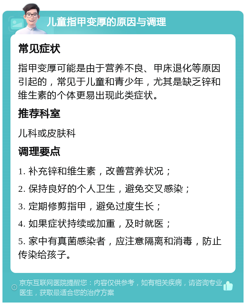 儿童指甲变厚的原因与调理 常见症状 指甲变厚可能是由于营养不良、甲床退化等原因引起的，常见于儿童和青少年，尤其是缺乏锌和维生素的个体更易出现此类症状。 推荐科室 儿科或皮肤科 调理要点 1. 补充锌和维生素，改善营养状况； 2. 保持良好的个人卫生，避免交叉感染； 3. 定期修剪指甲，避免过度生长； 4. 如果症状持续或加重，及时就医； 5. 家中有真菌感染者，应注意隔离和消毒，防止传染给孩子。