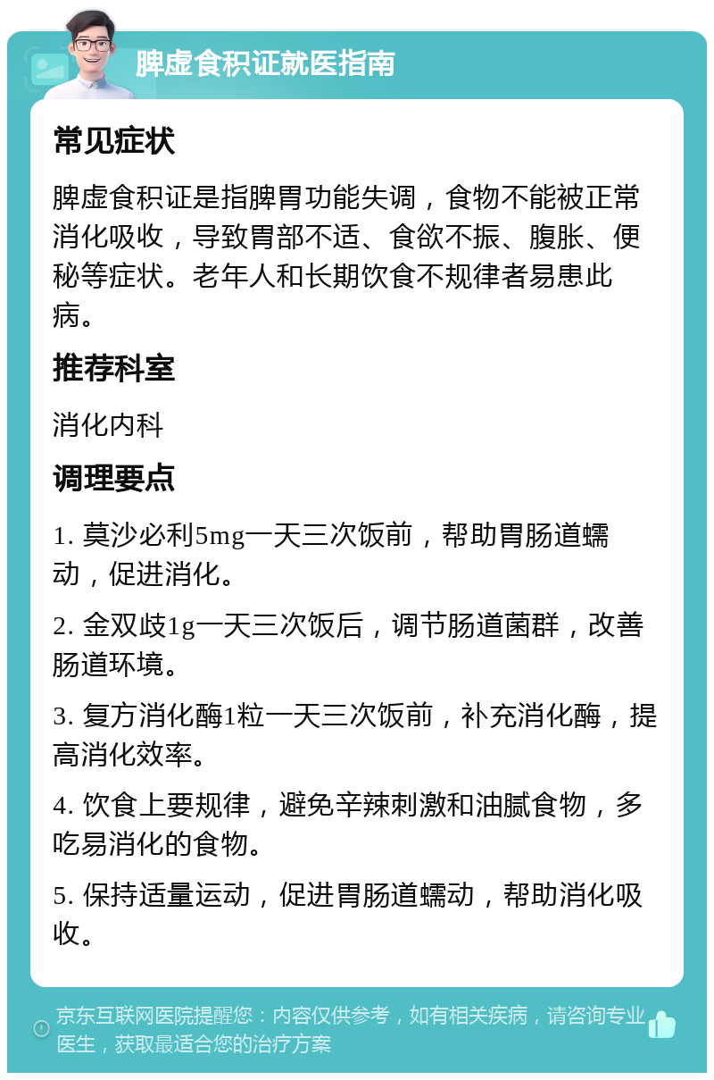 脾虚食积证就医指南 常见症状 脾虚食积证是指脾胃功能失调，食物不能被正常消化吸收，导致胃部不适、食欲不振、腹胀、便秘等症状。老年人和长期饮食不规律者易患此病。 推荐科室 消化内科 调理要点 1. 莫沙必利5mg一天三次饭前，帮助胃肠道蠕动，促进消化。 2. 金双歧1g一天三次饭后，调节肠道菌群，改善肠道环境。 3. 复方消化酶1粒一天三次饭前，补充消化酶，提高消化效率。 4. 饮食上要规律，避免辛辣刺激和油腻食物，多吃易消化的食物。 5. 保持适量运动，促进胃肠道蠕动，帮助消化吸收。